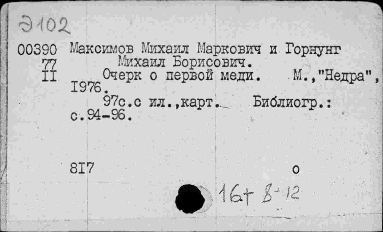 ﻿■эт
00390 Максимов Михаил Маркович и.Горнунг
77 Михаил Борисович.
II т Очерк о первой меди. М.,"Недра”, 1976.
97с.с ил., картБиблиогр.:
с • ** 96.
817
о
І"